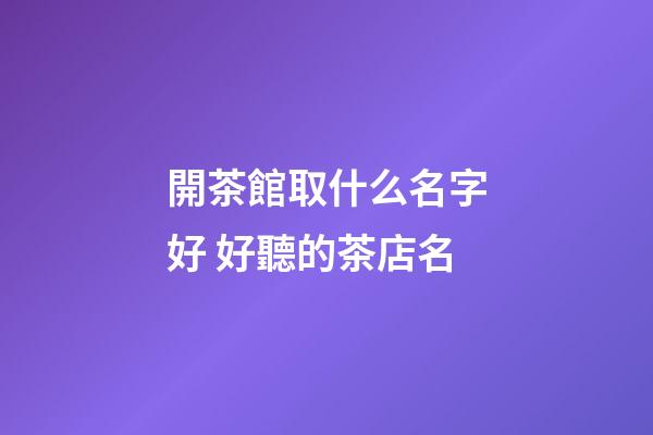 開茶館取什么名字好 好聽的茶店名